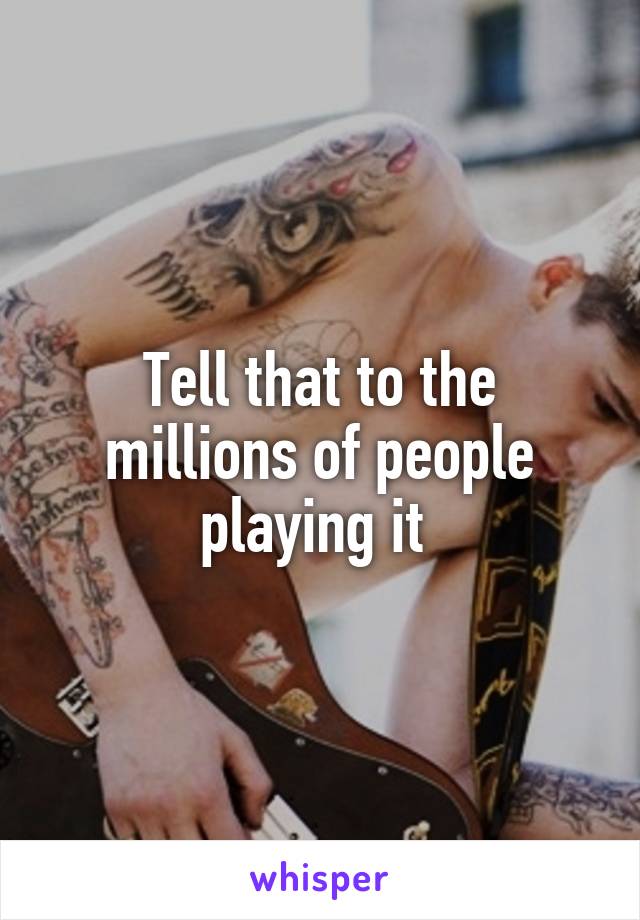 Tell that to the millions of people playing it 