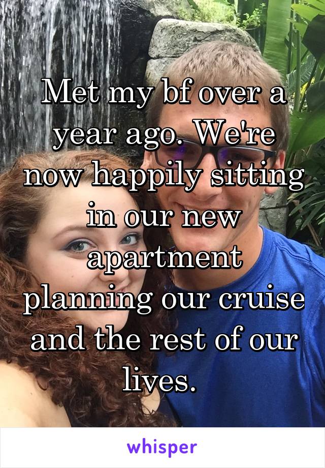 Met my bf over a year ago. We're now happily sitting in our new apartment planning our cruise and the rest of our lives. 