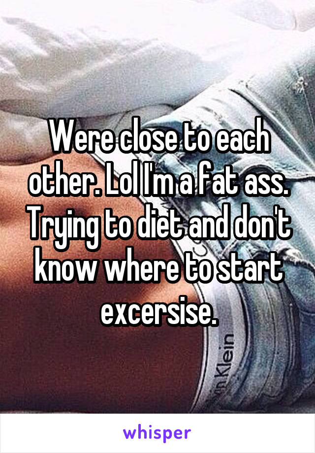 Were close to each other. Lol I'm a fat ass. Trying to diet and don't know where to start excersise.