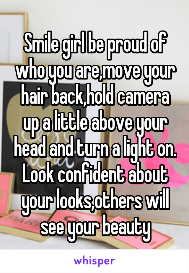 Smile girl be proud of who you are,move your hair back,hold camera up a little above your head and turn a light on. Look confident about your looks,others will see your beauty