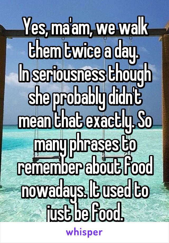 Yes, ma'am, we walk them twice a day. 
In seriousness though she probably didn't mean that exactly. So many phrases to remember about food nowadays. It used to just be food.