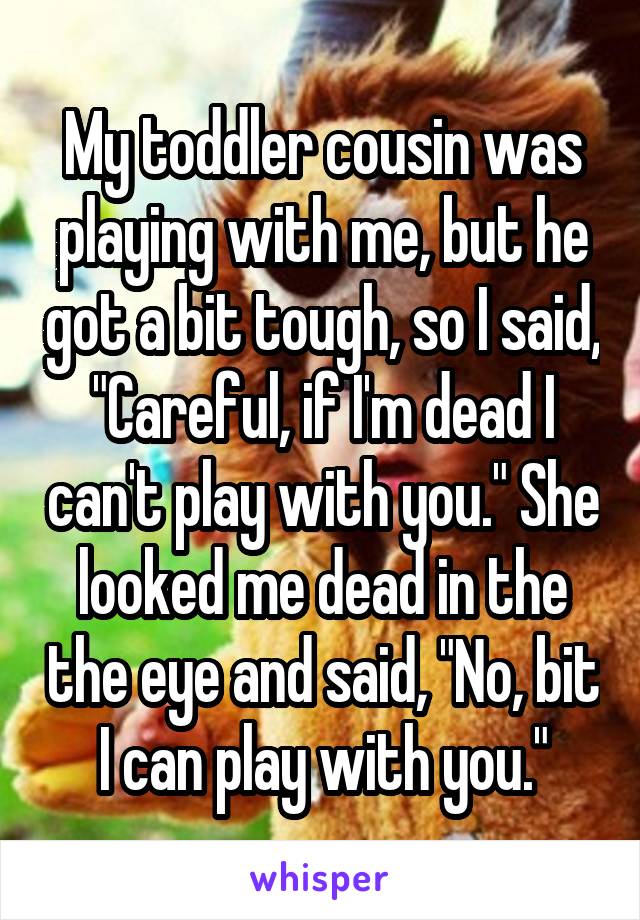 My toddler cousin was playing with me, but he got a bit tough, so I said, "Careful, if I'm dead I can't play with you." She looked me dead in the the eye and said, "No, bit I can play with you."