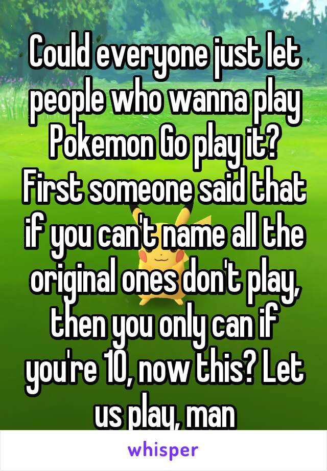 Could everyone just let people who wanna play Pokemon Go play it? First someone said that if you can't name all the original ones don't play, then you only can if you're 10, now this? Let us play, man