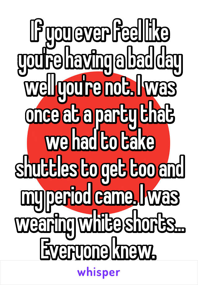 If you ever feel like you're having a bad day well you're not. I was once at a party that we had to take shuttles to get too and my period came. I was wearing white shorts...
Everyone knew. 