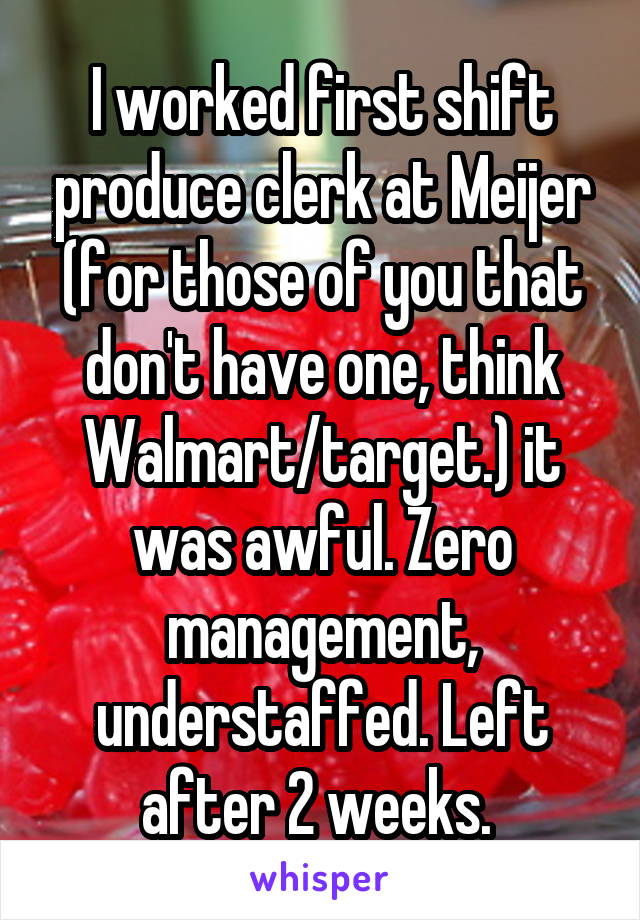I worked first shift produce clerk at Meijer (for those of you that don't have one, think Walmart/target.) it was awful. Zero management, understaffed. Left after 2 weeks. 