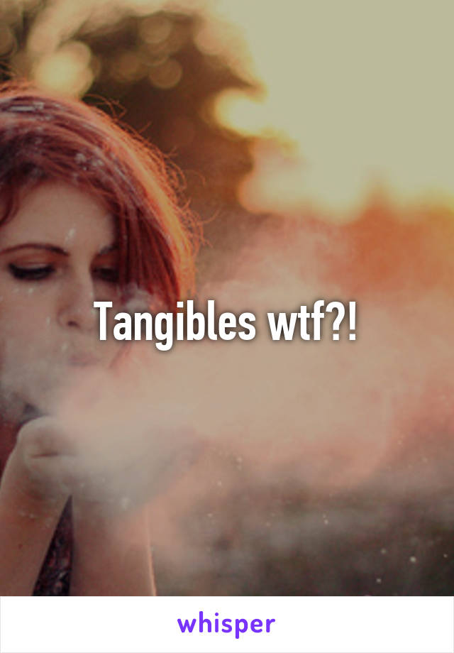 Tangibles wtf?!