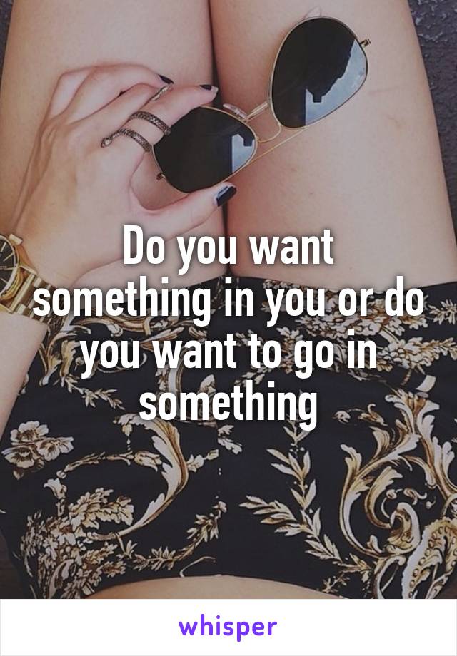 Do you want something in you or do you want to go in something