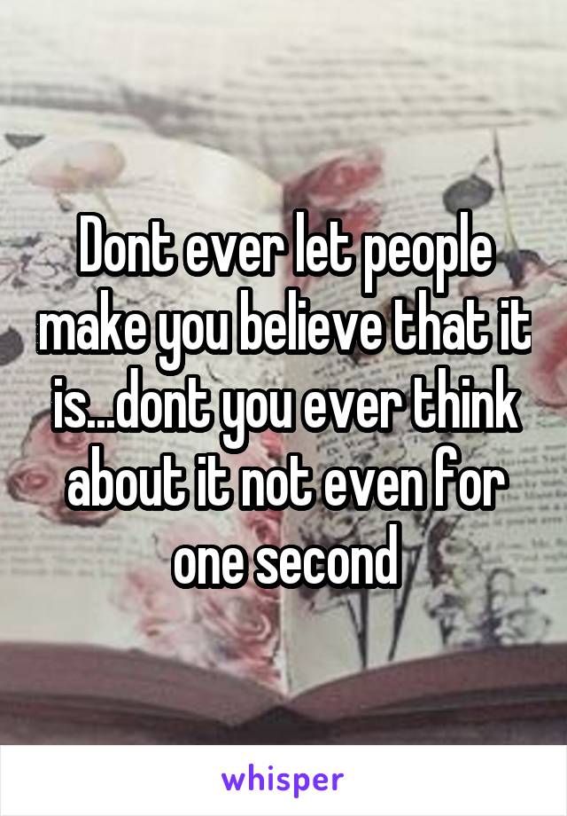 Dont ever let people make you believe that it is...dont you ever think about it not even for one second