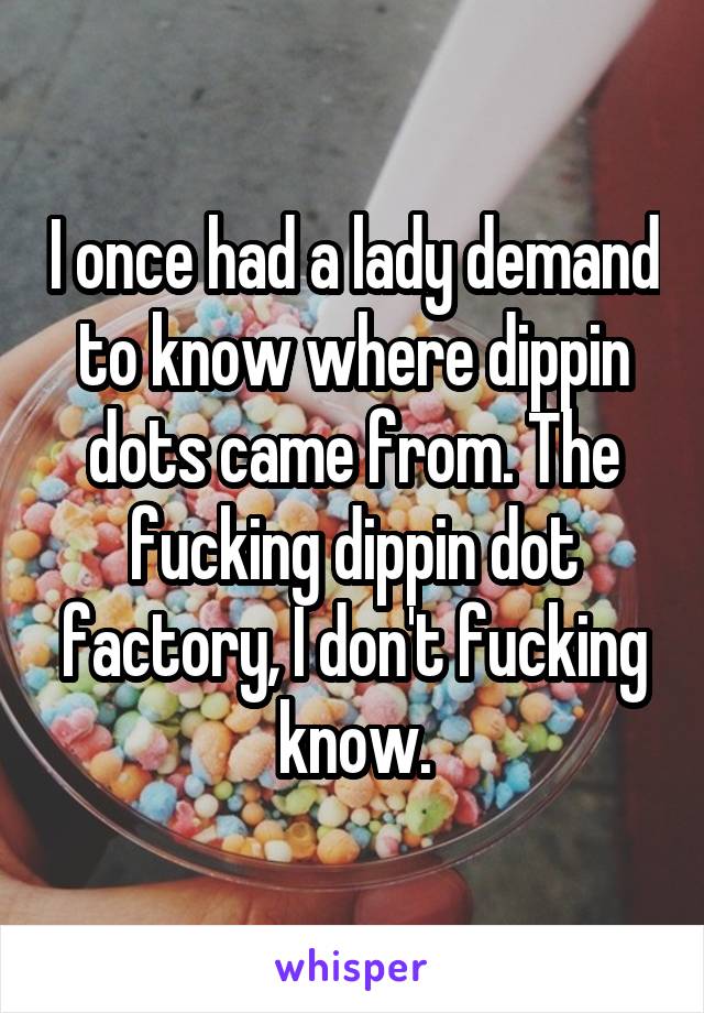 I once had a lady demand to know where dippin dots came from. The fucking dippin dot factory, I don't fucking know.