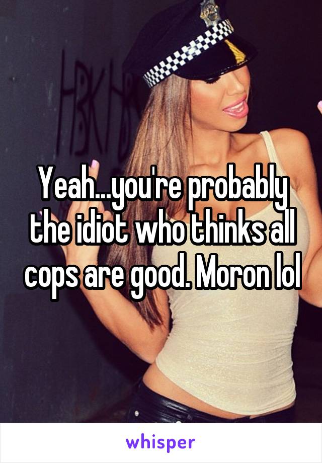 Yeah...you're probably the idiot who thinks all cops are good. Moron lol