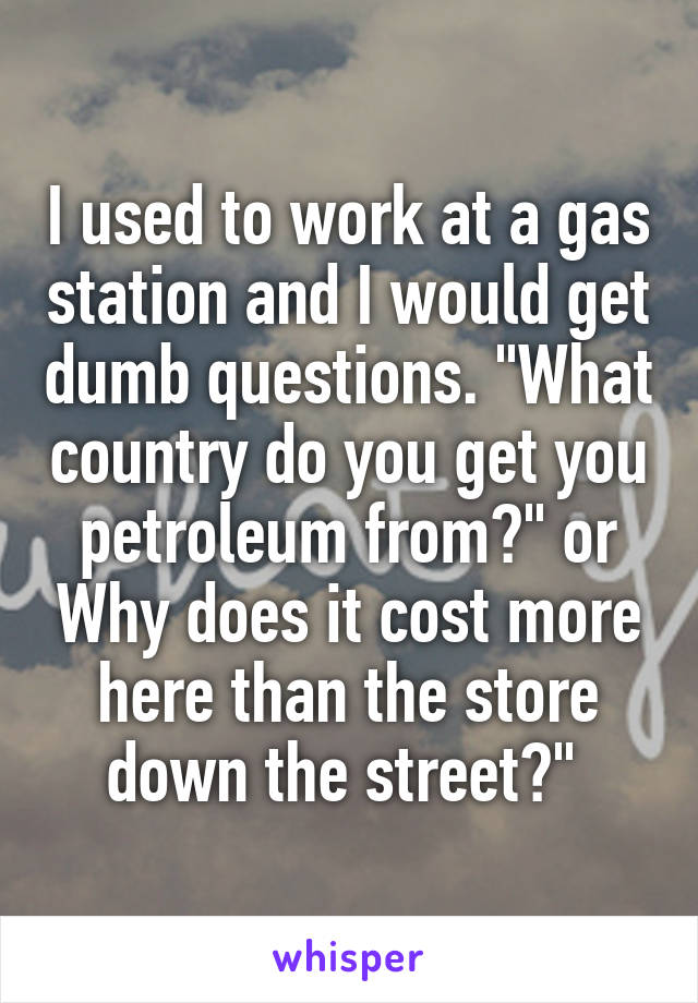 I used to work at a gas station and I would get dumb questions. "What country do you get you petroleum from?" or Why does it cost more here than the store down the street?" 