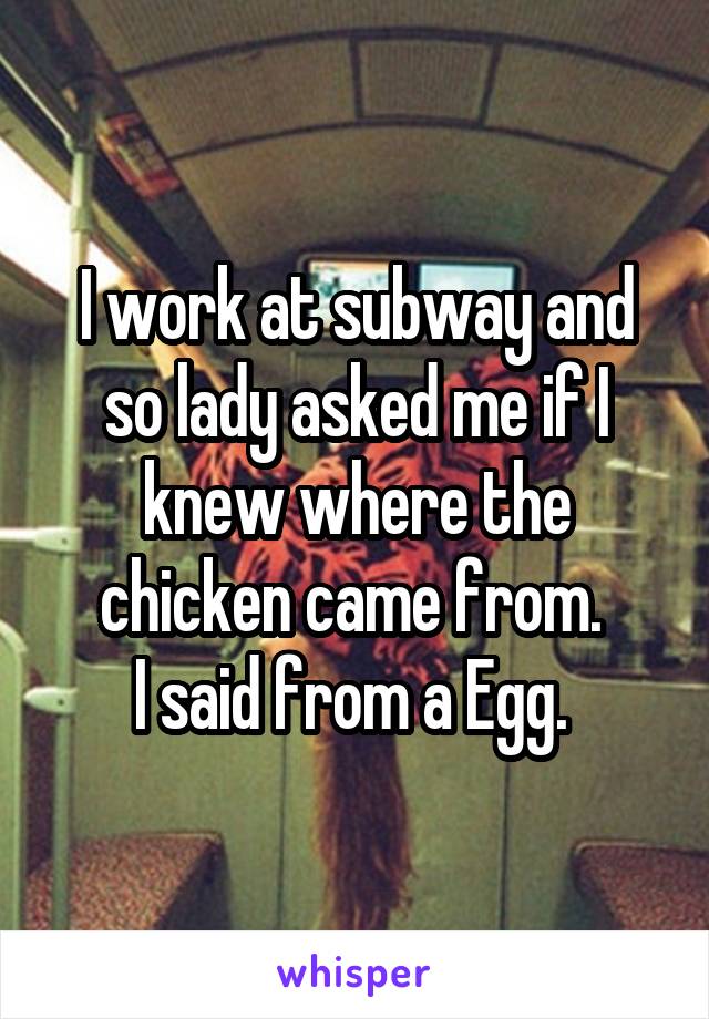 I work at subway and so lady asked me if I knew where the chicken came from. 
I said from a Egg. 