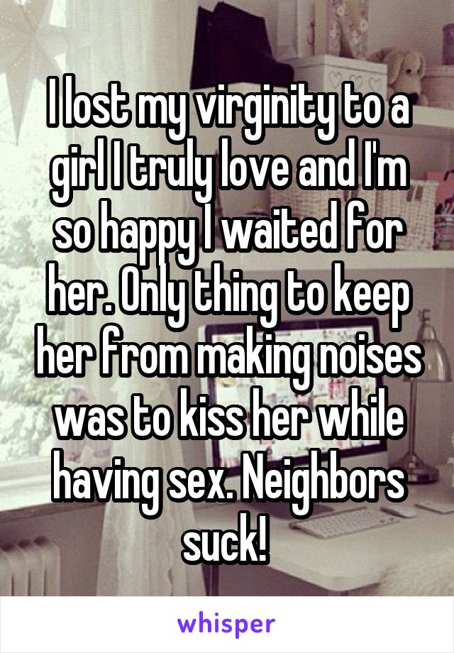 I lost my virginity to a girl I truly love and I'm so happy I waited for her. Only thing to keep her from making noises was to kiss her while having sex. Neighbors suck! 