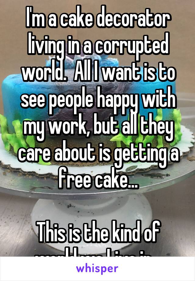 I'm a cake decorator living in a corrupted world.  All I want is to see people happy with my work, but all they care about is getting a free cake...

This is the kind of world we Live in...