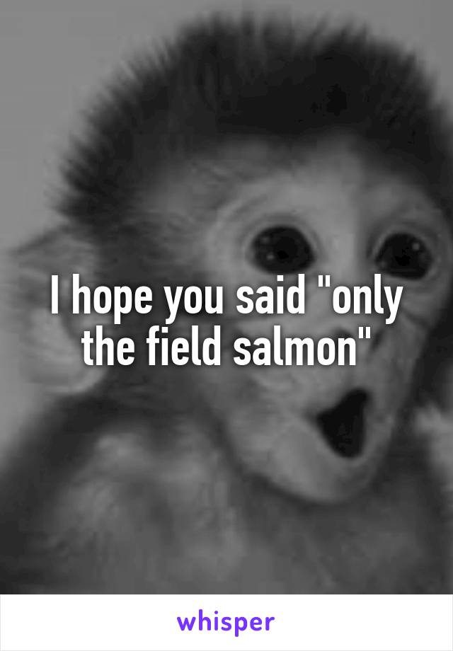 I hope you said "only the field salmon"