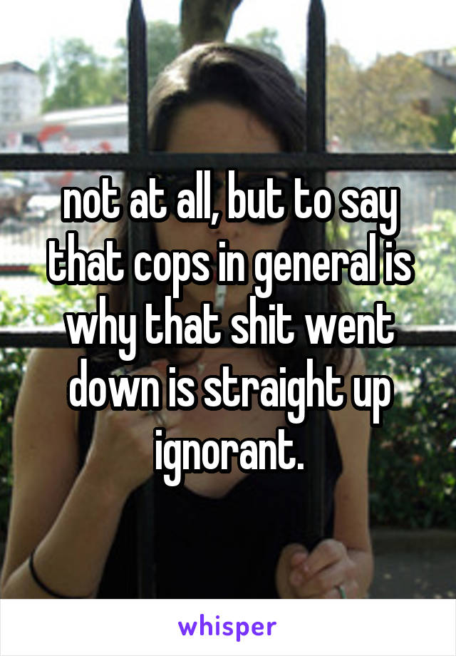 not at all, but to say that cops in general is why that shit went down is straight up ignorant.