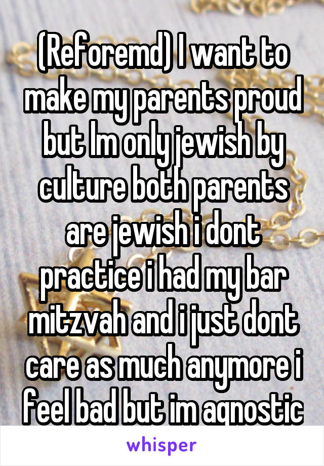 (Reforemd) I want to make my parents proud but lm only jewish by culture both parents are jewish i dont practice i had my bar mitzvah and i just dont care as much anymore i feel bad but im agnostic