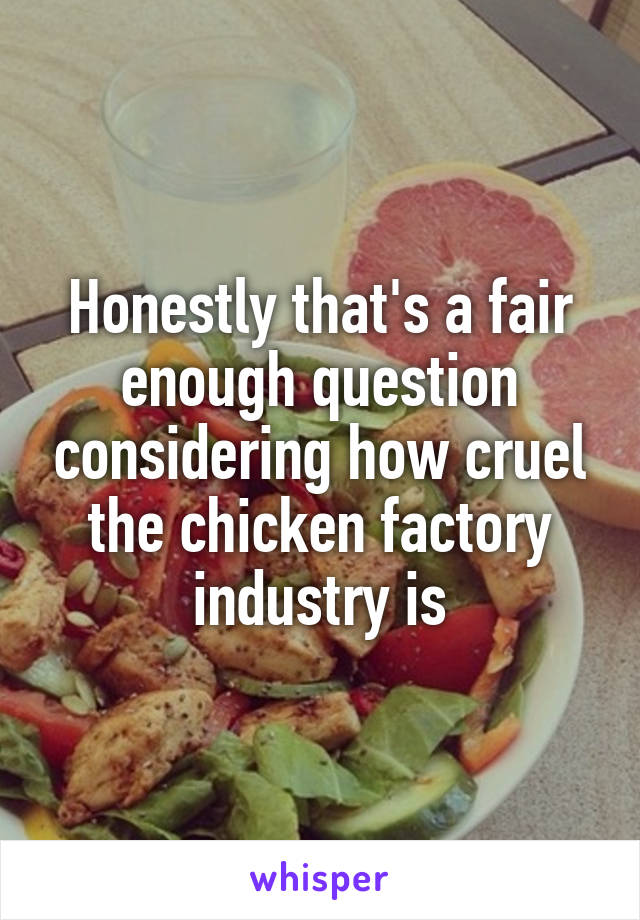 Honestly that's a fair enough question considering how cruel the chicken factory industry is