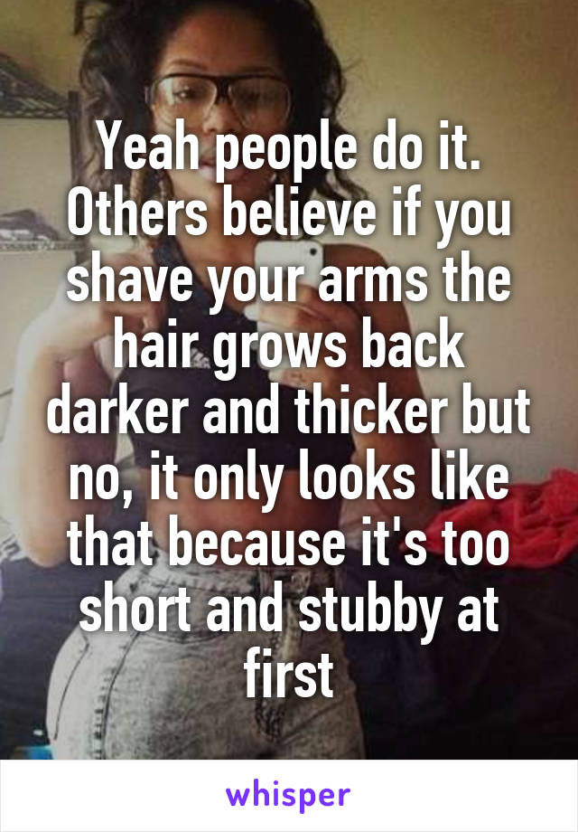 Yeah people do it. Others believe if you shave your arms the hair grows back darker and thicker but no, it only looks like that because it's too short and stubby at first