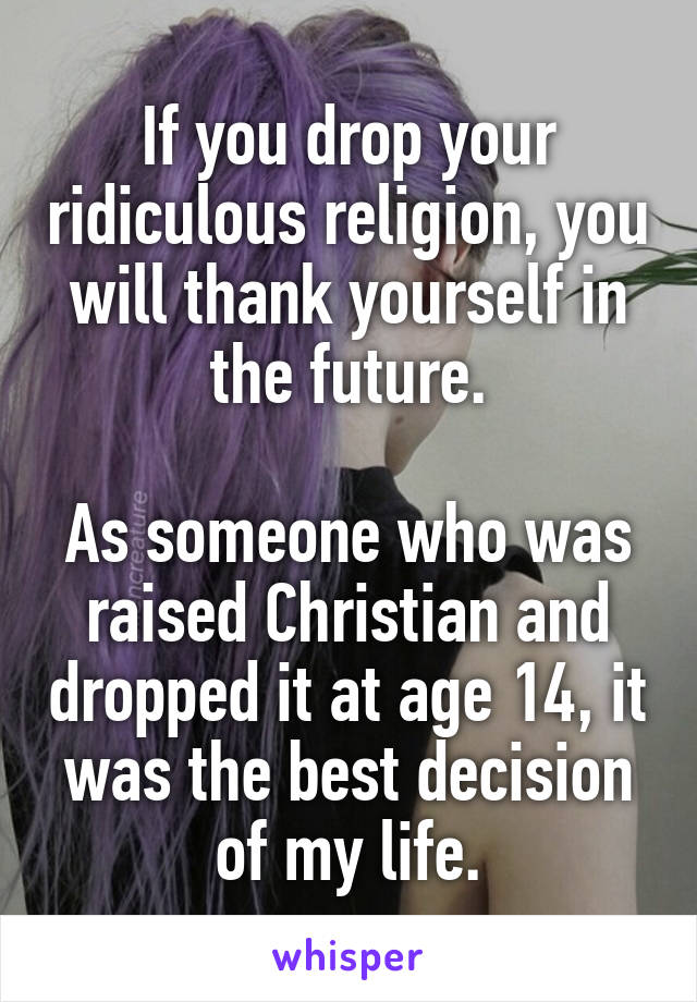 If you drop your ridiculous religion, you will thank yourself in the future.

As someone who was raised Christian and dropped it at age 14, it was the best decision of my life.