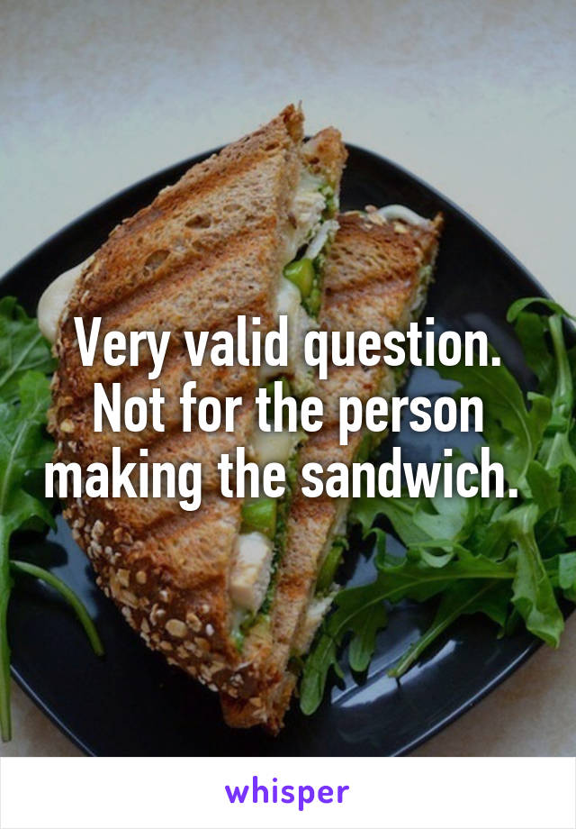 Very valid question. Not for the person making the sandwich. 