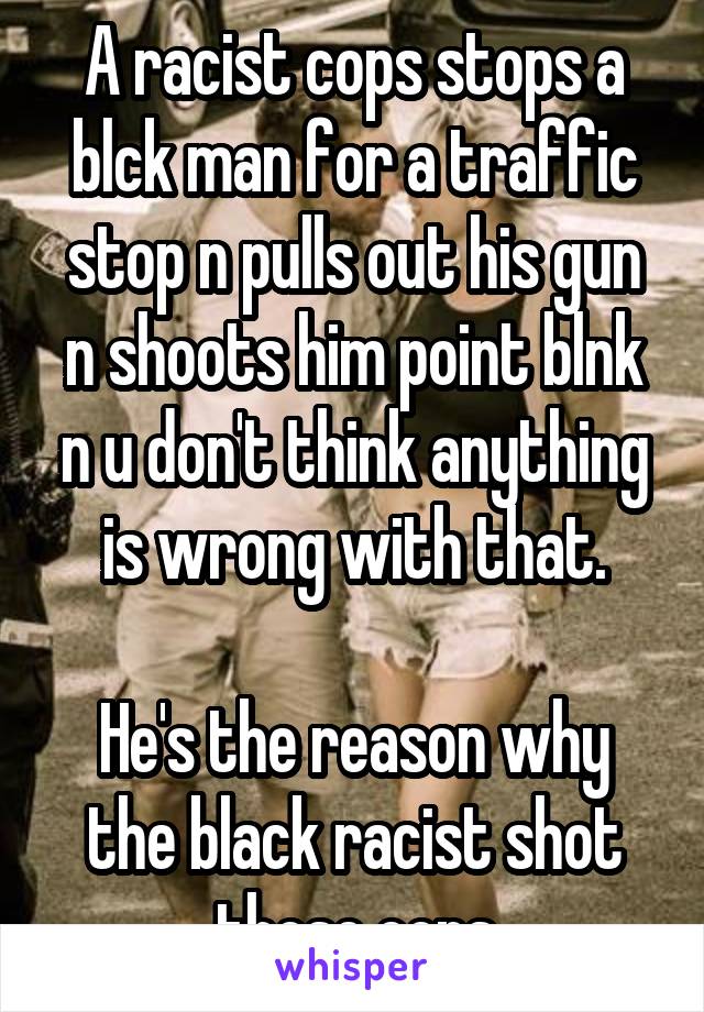 A racist cops stops a blck man for a traffic stop n pulls out his gun n shoots him point blnk n u don't think anything is wrong with that.

He's the reason why the black racist shot those cops