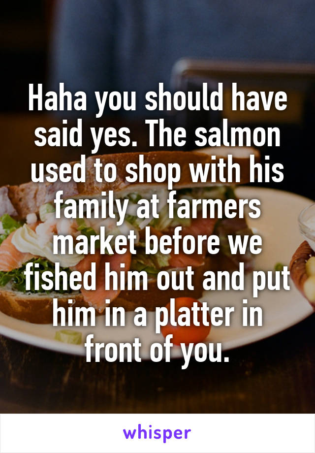 Haha you should have said yes. The salmon used to shop with his family at farmers market before we fished him out and put him in a platter in front of you.