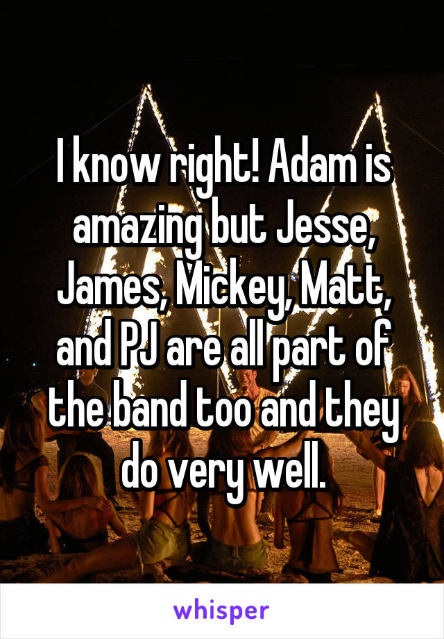 I know right! Adam is amazing but Jesse, James, Mickey, Matt, and PJ are all part of the band too and they do very well.