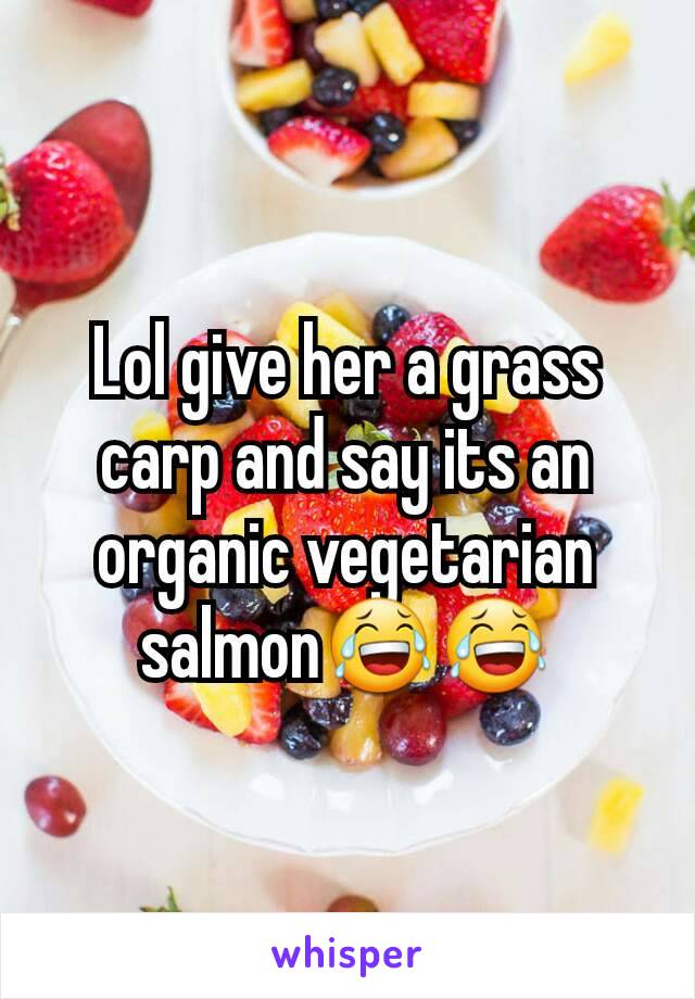 Lol give her a grass carp and say its an organic vegetarian salmon😂😂