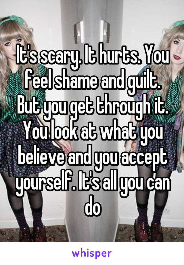 It's scary. It hurts. You feel shame and guilt. But you get through it. You look at what you believe and you accept yourself. It's all you can do