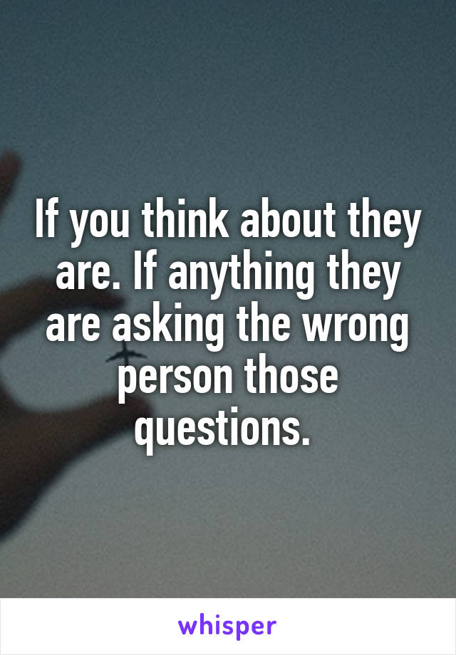 If you think about they are. If anything they are asking the wrong person those questions. 