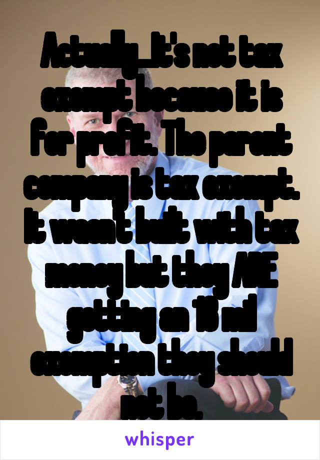 Actually...It's not tax exempt because it is for profit. The parent company is tax exempt. It wasn't built with tax money but they ARE getting an 18 mil exemption they should not be.