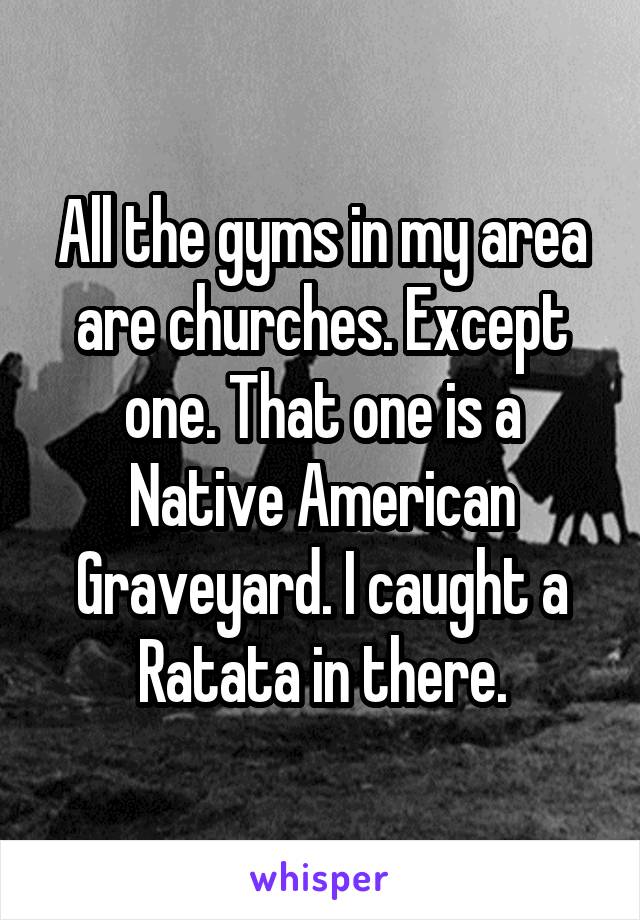 All the gyms in my area are churches. Except one. That one is a Native American Graveyard. I caught a Ratata in there.