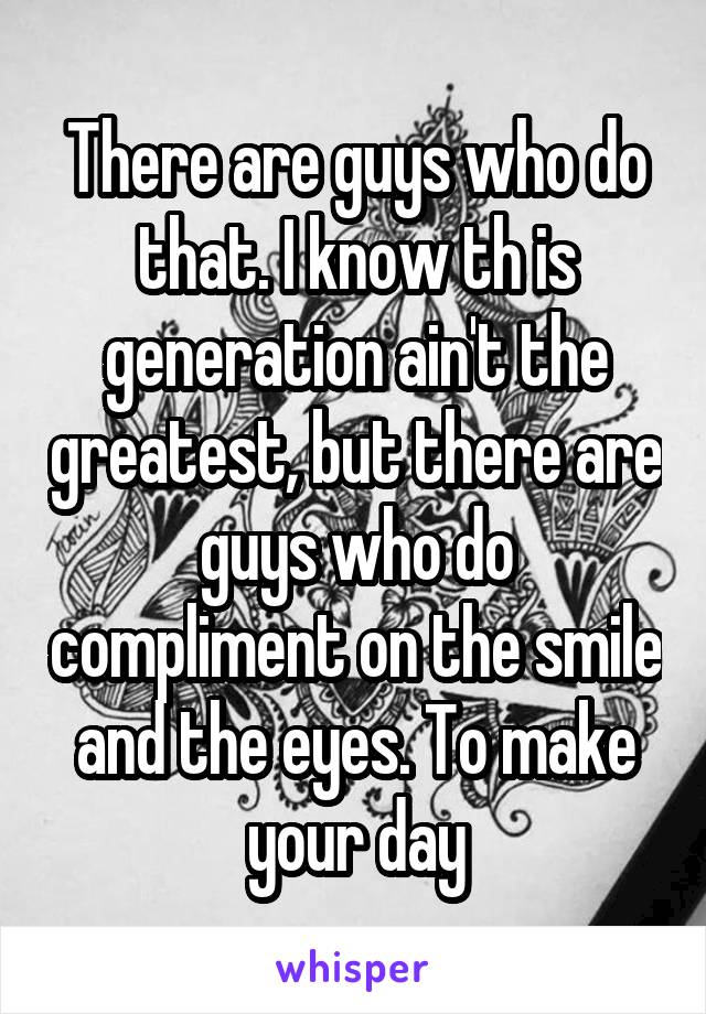 There are guys who do that. I know th is generation ain't the greatest, but there are guys who do compliment on the smile and the eyes. To make your day