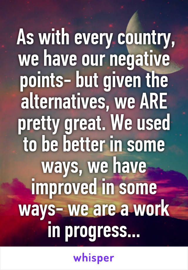  As with every country, we have our negative points- but given the alternatives, we ARE pretty great. We used to be better in some ways, we have improved in some ways- we are a work in progress...