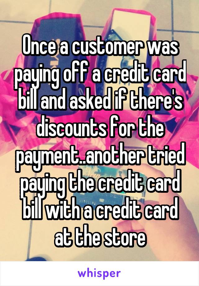 Once a customer was paying off a credit card bill and asked if there's discounts for the payment..another tried paying the credit card bill with a credit card at the store