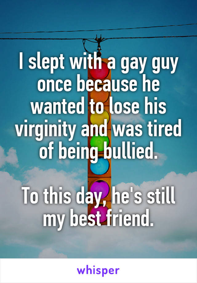 I slept with a gay guy once because he wanted to lose his virginity and was tired of being bullied.

To this day, he's still my best friend.