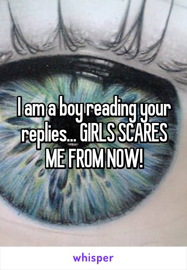 I am a boy reading your replies... GIRLS SCARES ME FROM NOW!