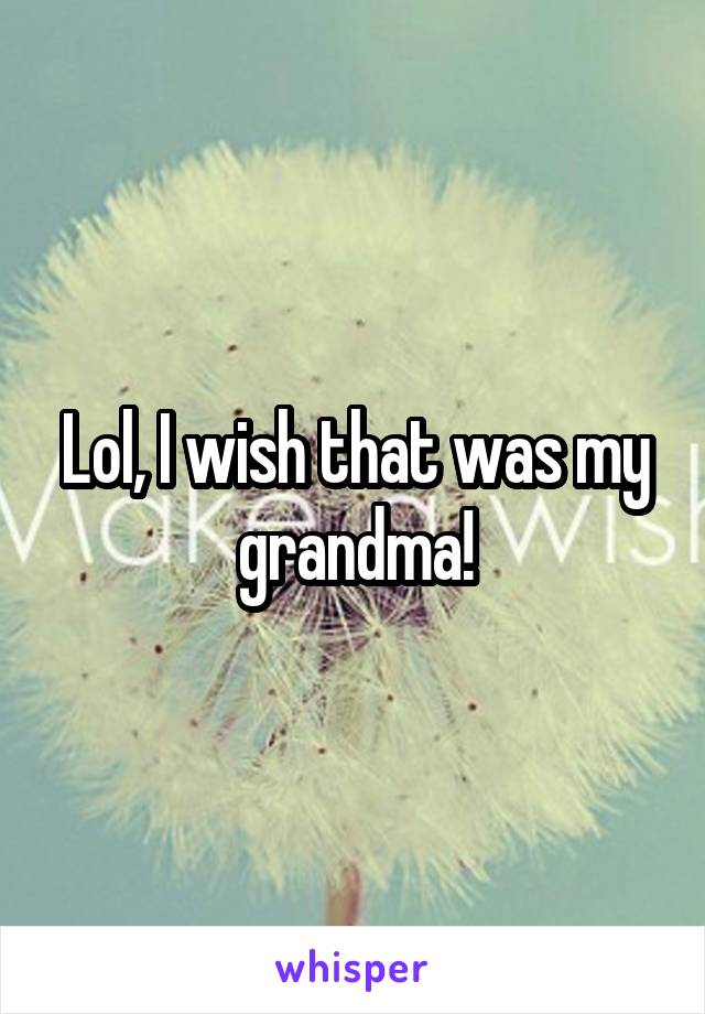 Lol, I wish that was my grandma!