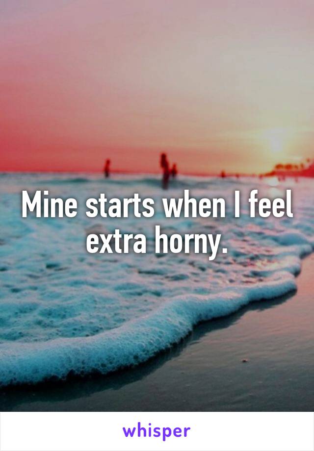 Mine starts when I feel extra horny.