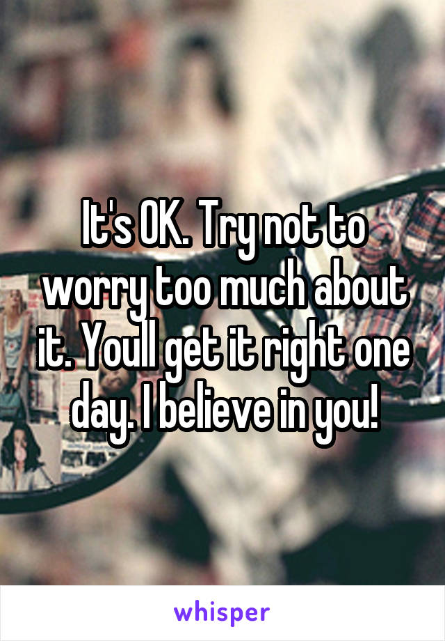 It's OK. Try not to worry too much about it. Youll get it right one day. I believe in you!