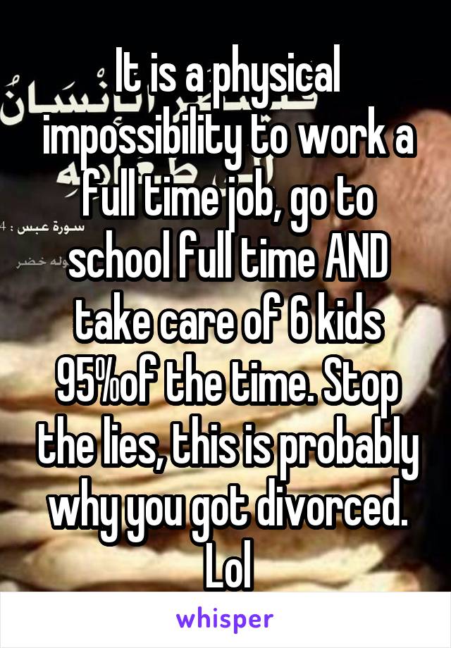 It is a physical impossibility to work a full time job, go to school full time AND take care of 6 kids 95%of the time. Stop the lies, this is probably why you got divorced. Lol