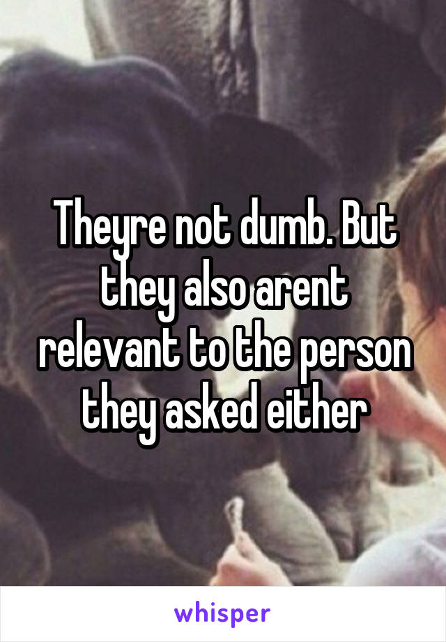 Theyre not dumb. But they also arent relevant to the person they asked either