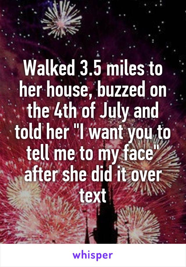 Walked 3.5 miles to her house, buzzed on the 4th of July and told her "I want you to tell me to my face" after she did it over text