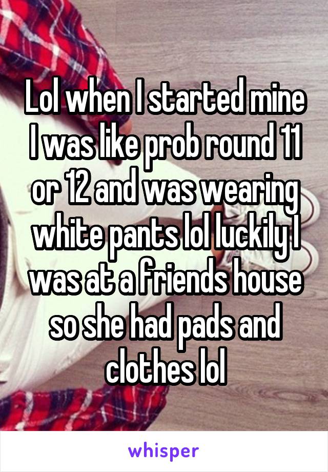 Lol when I started mine I was like prob round 11 or 12 and was wearing white pants lol luckily I was at a friends house so she had pads and clothes lol
