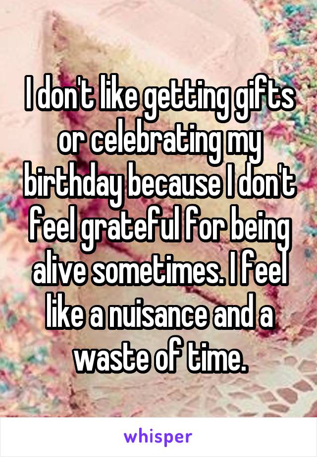I don't like getting gifts or celebrating my birthday because I don't feel grateful for being alive sometimes. I feel like a nuisance and a waste of time.