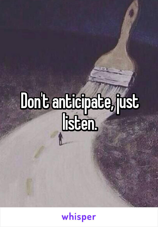 Don't anticipate, just listen.