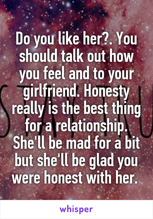 Do you like her?. You should talk out how you feel and to your girlfriend. Honesty really is the best thing for a relationship. She'll be mad for a bit but she'll be glad you were honest with her. 