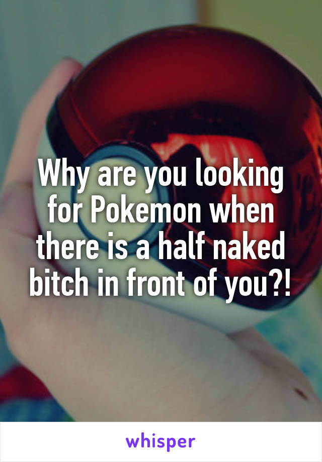 Why are you looking for Pokemon when there is a half naked bitch in front of you?!