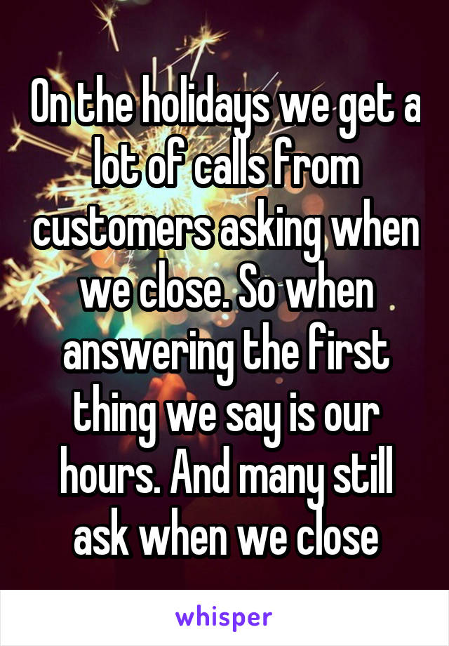 On the holidays we get a lot of calls from customers asking when we close. So when answering the first thing we say is our hours. And many still ask when we close